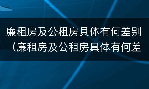 廉租房及公租房具体有何差别（廉租房及公租房具体有何差别和联系）