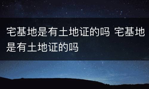 宅基地是有土地证的吗 宅基地是有土地证的吗