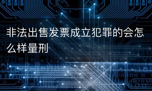 非法出售发票成立犯罪的会怎么样量刑