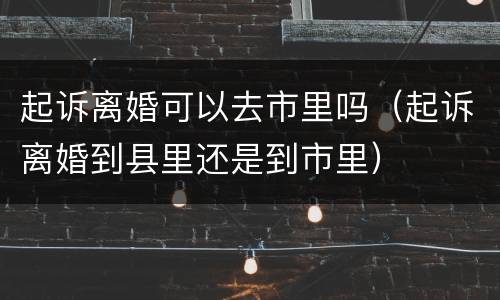 起诉离婚可以去市里吗（起诉离婚到县里还是到市里）