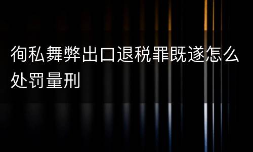 徇私舞弊出口退税罪既遂怎么处罚量刑