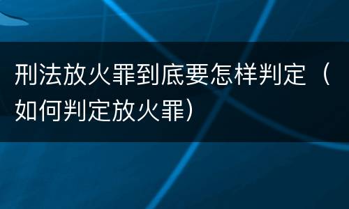刑法放火罪到底要怎样判定（如何判定放火罪）