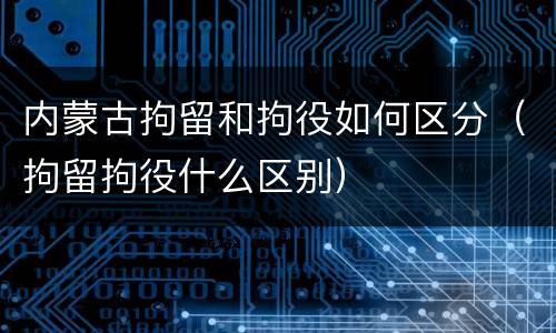 内蒙古拘留和拘役如何区分（拘留拘役什么区别）
