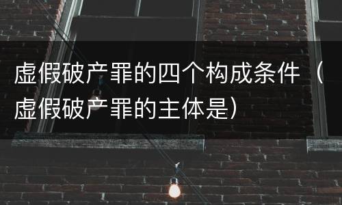 虚假破产罪的四个构成条件（虚假破产罪的主体是）