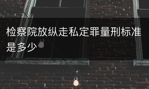检察院放纵走私定罪量刑标准是多少