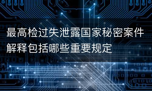 最高检过失泄露国家秘密案件解释包括哪些重要规定