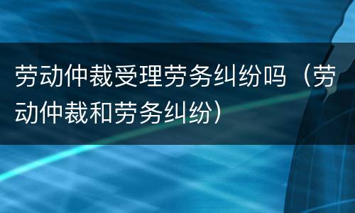 劳动仲裁受理劳务纠纷吗（劳动仲裁和劳务纠纷）