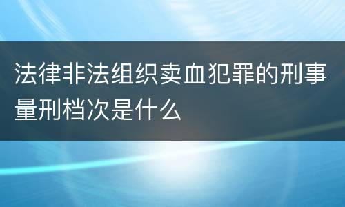 法律非法组织卖血犯罪的刑事量刑档次是什么