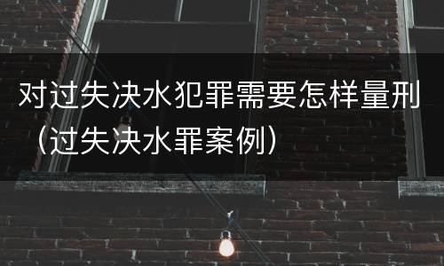 对过失决水犯罪需要怎样量刑（过失决水罪案例）