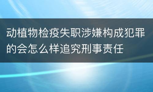动植物检疫失职涉嫌构成犯罪的会怎么样追究刑事责任