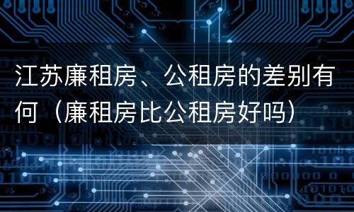 江苏廉租房、公租房的差别有何（廉租房比公租房好吗）