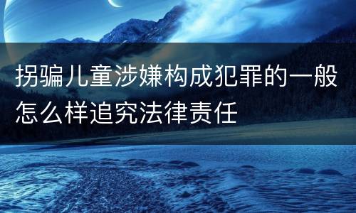拐骗儿童涉嫌构成犯罪的一般怎么样追究法律责任