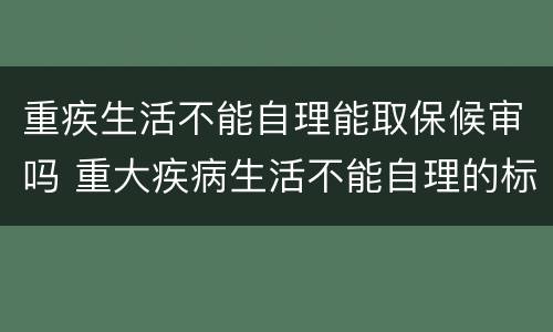 重疾生活不能自理能取保候审吗 重大疾病生活不能自理的标准