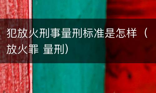 犯放火刑事量刑标准是怎样（放火罪 量刑）