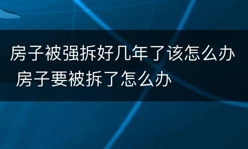 房子被强拆好几年了该怎么办 房子要被拆了怎么办