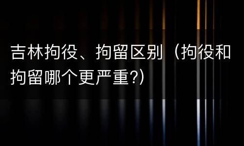 吉林拘役、拘留区别（拘役和拘留哪个更严重?）