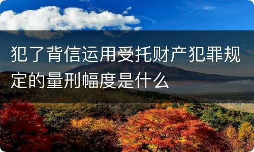 犯了背信运用受托财产犯罪规定的量刑幅度是什么