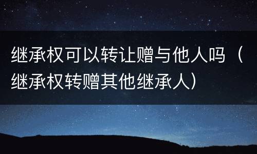 继承权可以转让赠与他人吗（继承权转赠其他继承人）