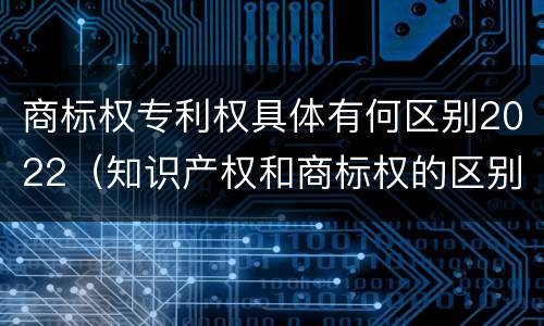 商标权专利权具体有何区别2022（知识产权和商标权的区别）