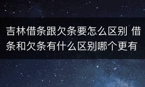 吉林借条跟欠条要怎么区别 借条和欠条有什么区别哪个更有法律效力