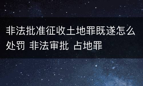非法批准征收土地罪既遂怎么处罚 非法审批 占地罪
