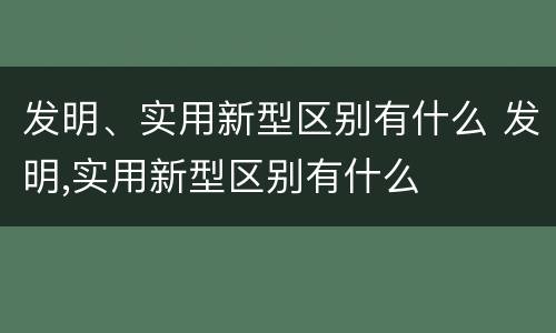 发明、实用新型区别有什么 发明,实用新型区别有什么