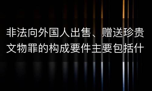 非法向外国人出售、赠送珍贵文物罪的构成要件主要包括什么