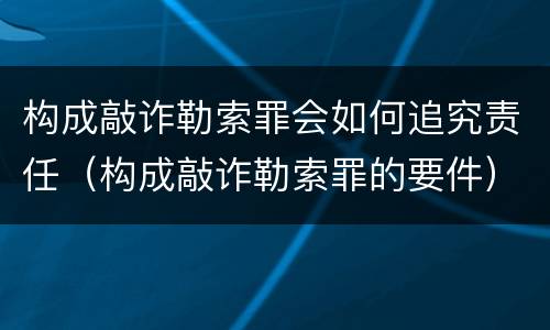 构成敲诈勒索罪会如何追究责任（构成敲诈勒索罪的要件）