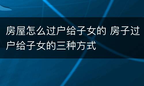 房屋怎么过户给子女的 房子过户给子女的三种方式