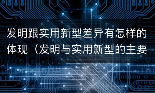 发明跟实用新型差异有怎样的体现（发明与实用新型的主要区别）