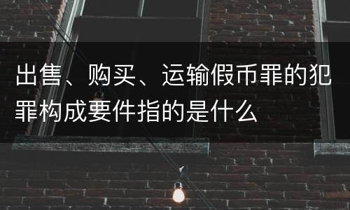 出售、购买、运输假币罪的犯罪构成要件指的是什么
