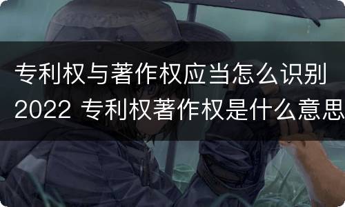 专利权与著作权应当怎么识别2022 专利权著作权是什么意思