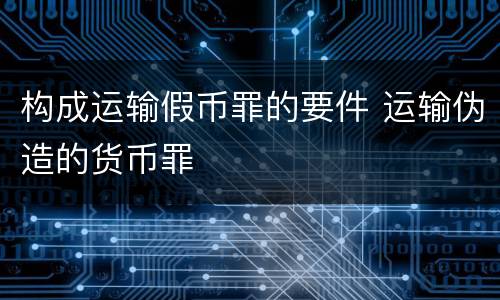 构成运输假币罪的要件 运输伪造的货币罪
