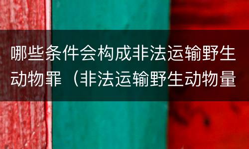 哪些条件会构成非法运输野生动物罪（非法运输野生动物量刑）