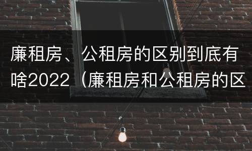 廉租房、公租房的区别到底有啥2022（廉租房和公租房的区别在哪）