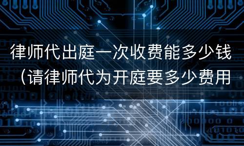 律师代出庭一次收费能多少钱（请律师代为开庭要多少费用）
