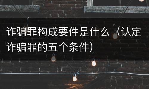 诈骗罪构成要件是什么（认定诈骗罪的五个条件）
