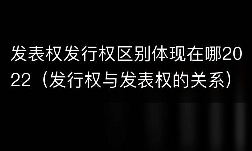 发表权发行权区别体现在哪2022（发行权与发表权的关系）