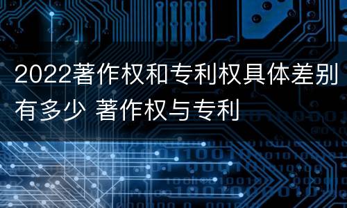 2022著作权和专利权具体差别有多少 著作权与专利