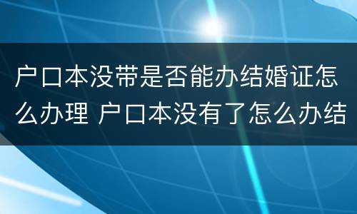户口本没带是否能办结婚证怎么办理 户口本没有了怎么办结婚证