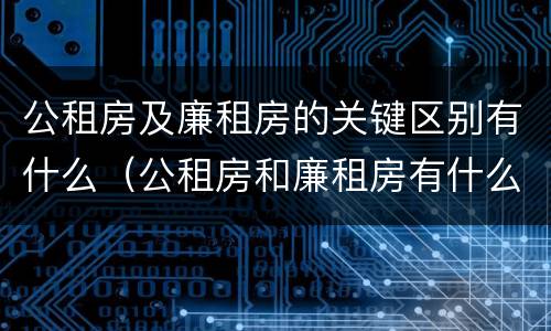 公租房及廉租房的关键区别有什么（公租房和廉租房有什么区）