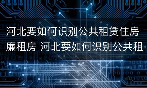 河北要如何识别公共租赁住房廉租房 河北要如何识别公共租赁住房廉租房信息