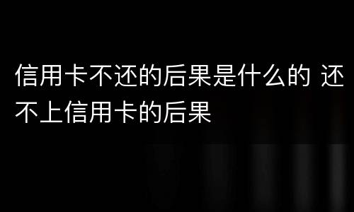 信用卡不还的后果是什么的 还不上信用卡的后果