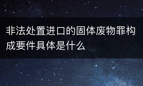 非法处置进口的固体废物罪构成要件具体是什么