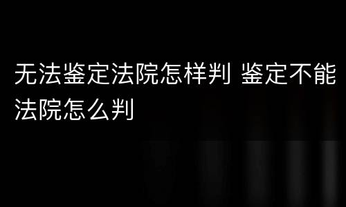 无法鉴定法院怎样判 鉴定不能法院怎么判