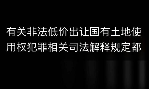 有关非法低价出让国有土地使用权犯罪相关司法解释规定都有哪些