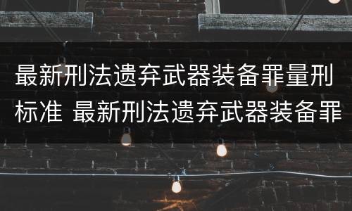 最新刑法遗弃武器装备罪量刑标准 最新刑法遗弃武器装备罪量刑标准是多少