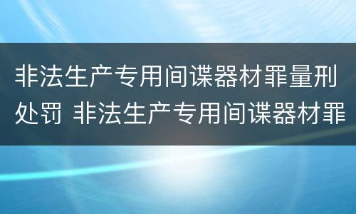 非法生产专用间谍器材罪量刑处罚 非法生产专用间谍器材罪量刑处罚规定