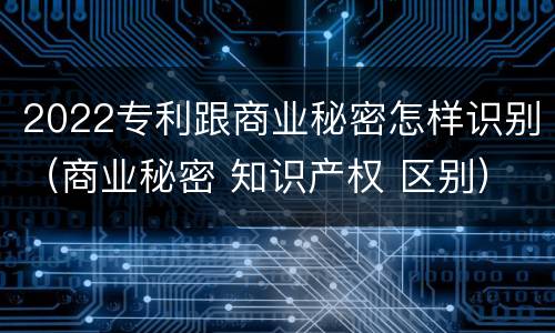 2022专利跟商业秘密怎样识别（商业秘密 知识产权 区别）