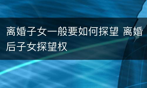 离婚子女一般要如何探望 离婚后子女探望权